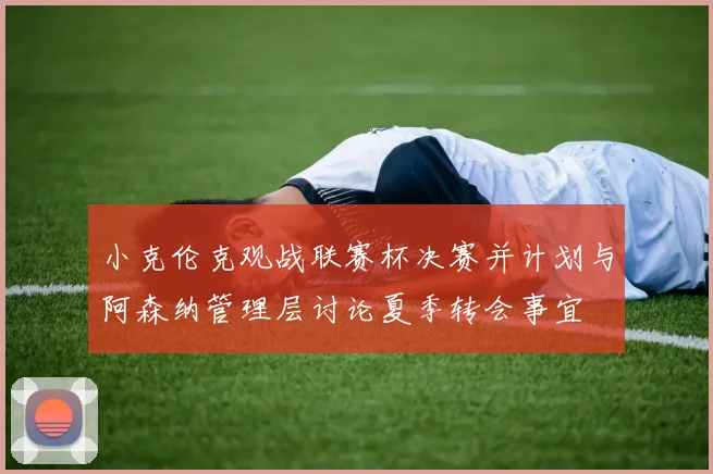 小克伦克观战联赛杯决赛并计划与阿森纳管理层讨论夏季转会事宜