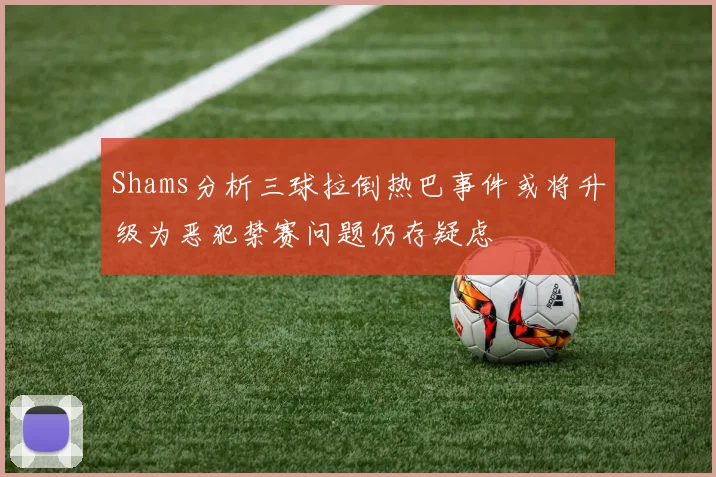 Shams分析三球拉倒热巴事件或将升级为恶犯禁赛问题仍存疑虑