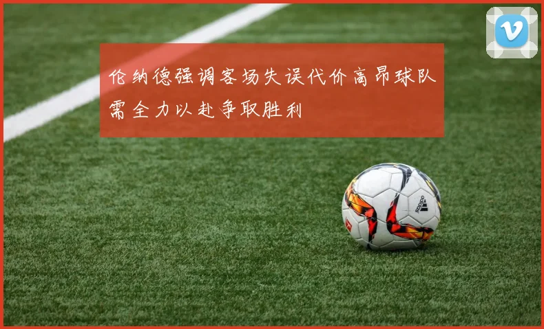 伦纳德强调客场失误代价高昂球队需全力以赴争取胜利