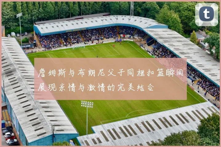 詹姆斯与布朗尼父子同框扣篮瞬间展现亲情与激情的完美结合