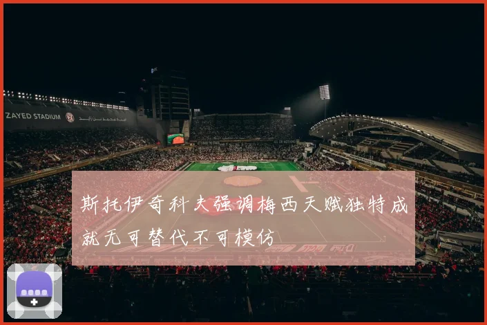 斯托伊奇科夫强调梅西天赋独特成就无可替代不可模仿