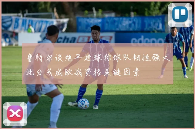 鲁特尔谈绝平进球称球队韧性强大此分或成欧战资格关键因素