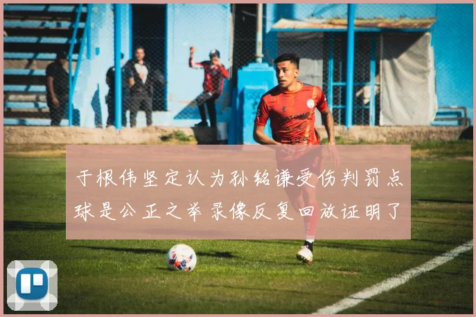 于根伟坚定认为孙铭谦受伤判罚点球是公正之举录像反复回放证明了这一点