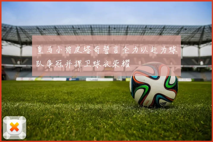 皇马小将皮塔奇誓言全力以赴为球队争冠并捍卫球衣荣耀