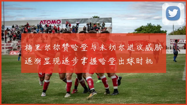 梅里尔称赞哈登与米切尔进攻威胁逐渐显现逐步掌握哈登出球时机