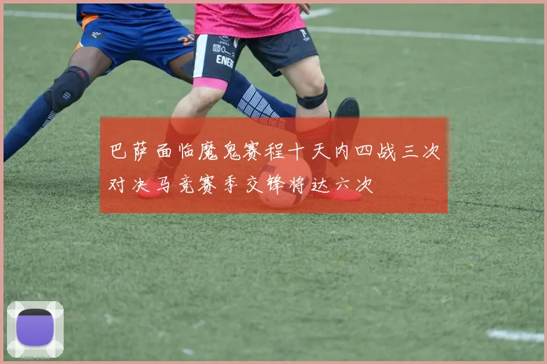 巴萨面临魔鬼赛程十天内四战三次对决马竞赛季交锋将达六次