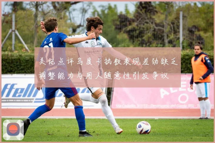 美记点评乌度卡执教表现差劲缺乏调整能力与用人随意性引发争议