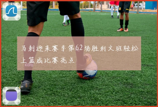 马刺迎来赛季第62场胜利文班轻松上篮成比赛亮点