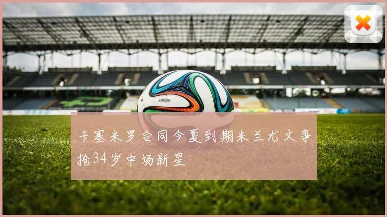 卡塞米罗合同今夏到期米兰尤文争抢34岁中场新星
