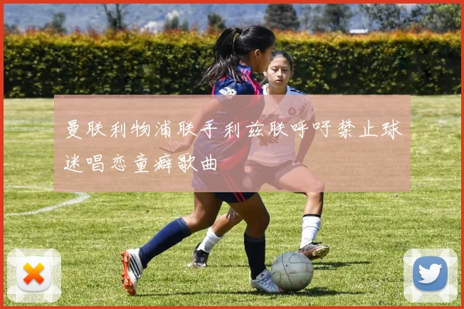 曼联利物浦联手利兹联呼吁禁止球迷唱恋童癖歌曲