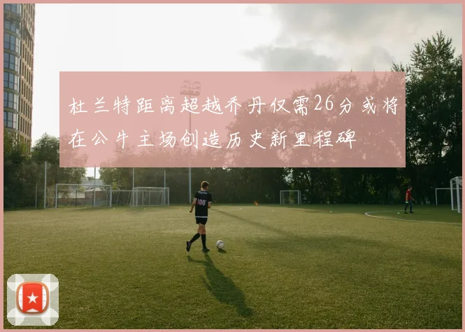 杜兰特距离超越乔丹仅需26分或将在公牛主场创造历史新里程碑