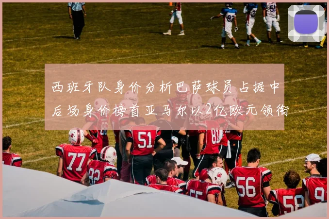 西班牙队身价分析巴萨球员占据中后场身价榜首亚马尔以2亿欧元领衔