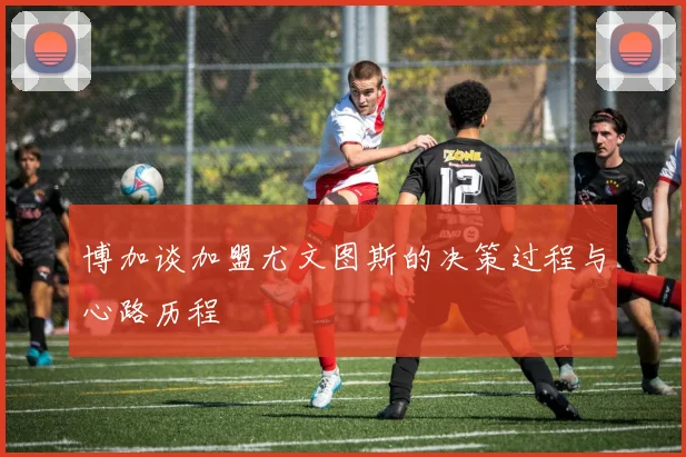 博加谈加盟尤文图斯的决策过程与心路历程