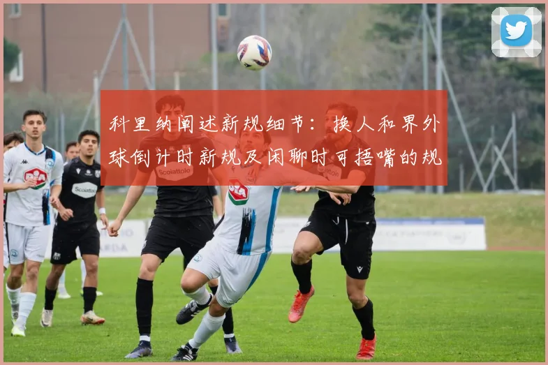 科里纳阐述新规细节:换人和界外球倒计时新规及闲聊时可捂嘴的规定