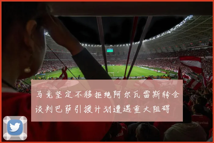 马竞坚定不移拒绝阿尔瓦雷斯转会谈判巴萨引援计划遭遇重大阻碍