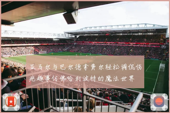 亚马尔与巴尔德拿费尔轻松调侃伤疤趣事仿佛哈利波特的魔法世界