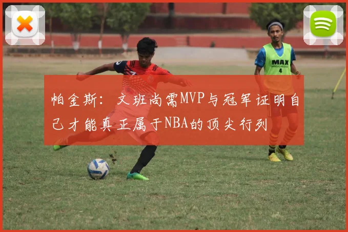 帕金斯：文班尚需MVP与冠军证明自己才能真正属于NBA的顶尖行列