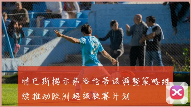特巴斯揭示弗洛伦蒂诺调整策略继续推动欧洲超级联赛计划