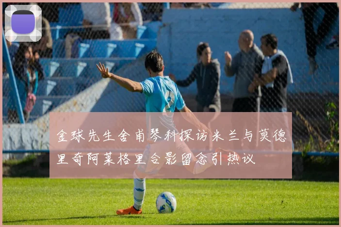 金球先生舍甫琴科探访米兰与莫德里奇阿莱格里合影留念引热议