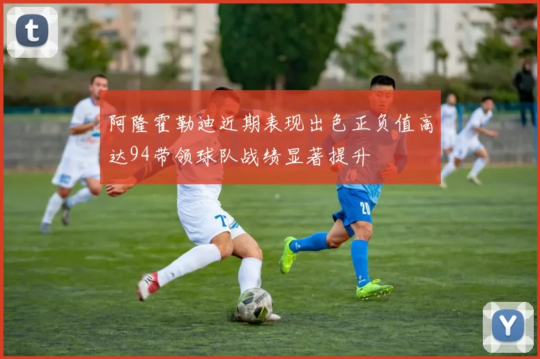 阿隆霍勒迪近期表现出色正负值高达94带领球队战绩显著提升
