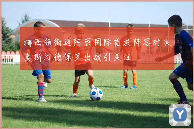 梅西领衔迈阿密国际首发阵容对决奥斯汀德保罗出战引关注