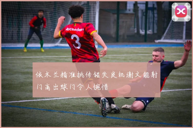 依木兰精准挑传错失良机谢文能射门高出球门令人惋惜