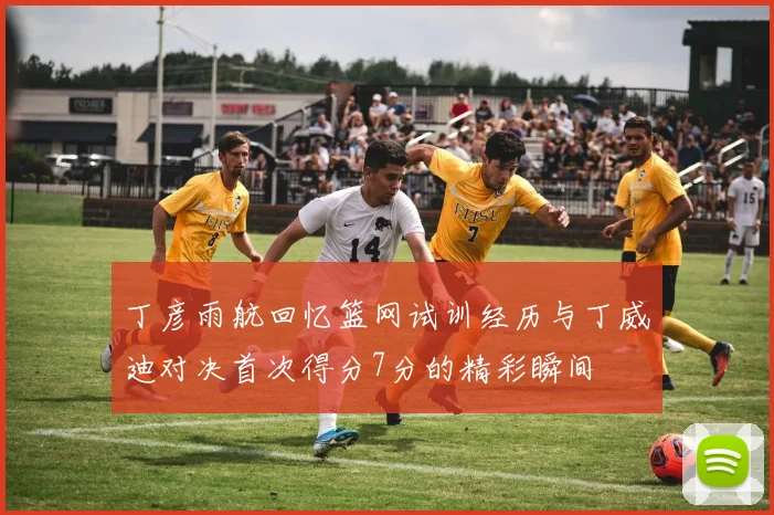 丁彦雨航回忆篮网试训经历与丁威迪对决首次得分7分的精彩瞬间