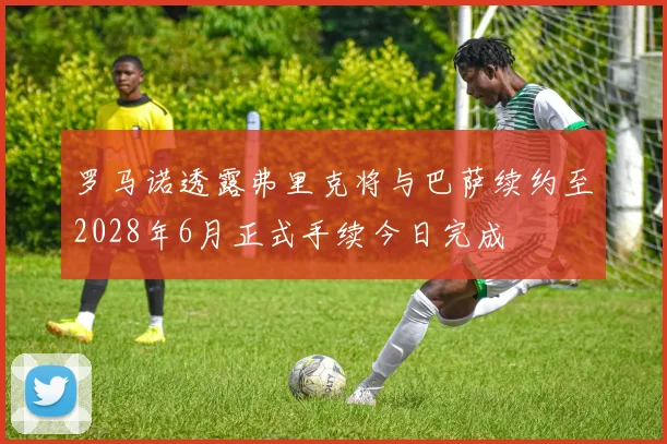 罗马诺透露弗里克将与巴萨续约至2028年6月正式手续今日完成