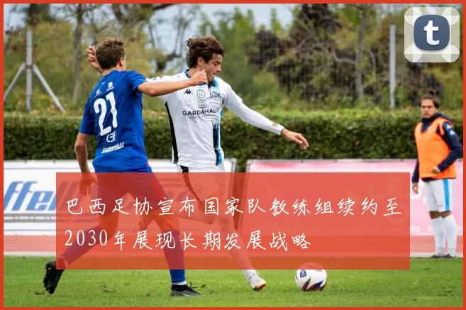 巴西足协宣布国家队教练组续约至2030年展现长期发展战略