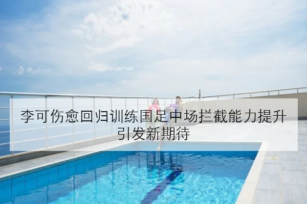 李可伤愈回归训练国足中场拦截能力提升引发新期待（MILANSPORT）